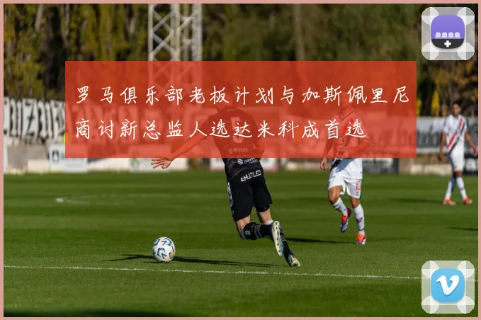 罗马俱乐部老板计划与加斯佩里尼商讨新总监人选达米科成首选
