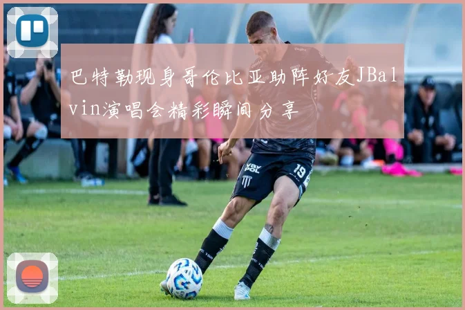 巴特勒现身哥伦比亚助阵好友JBalvin演唱会精彩瞬间分享