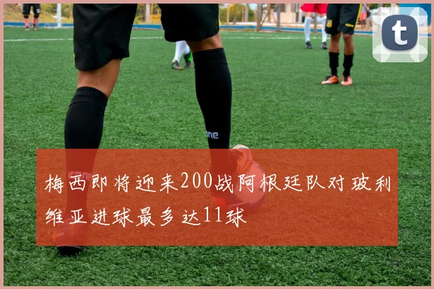 梅西即将迎来200战阿根廷队对玻利维亚进球最多达11球