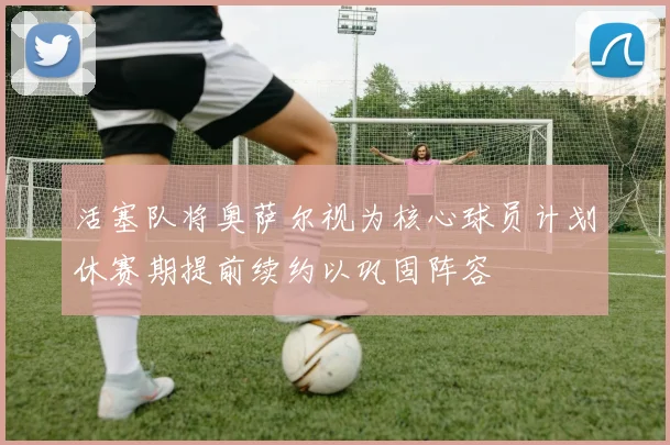 活塞队将奥萨尔视为核心球员计划休赛期提前续约以巩固阵容