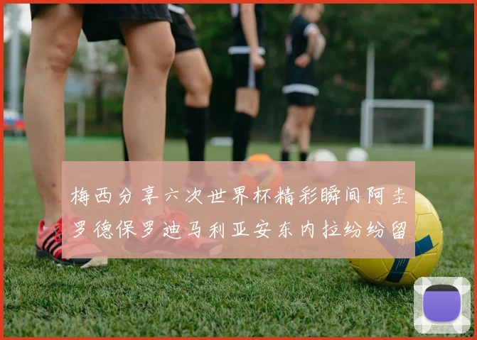 梅西分享六次世界杯精彩瞬间阿圭罗德保罗迪马利亚安东内拉纷纷留言评论