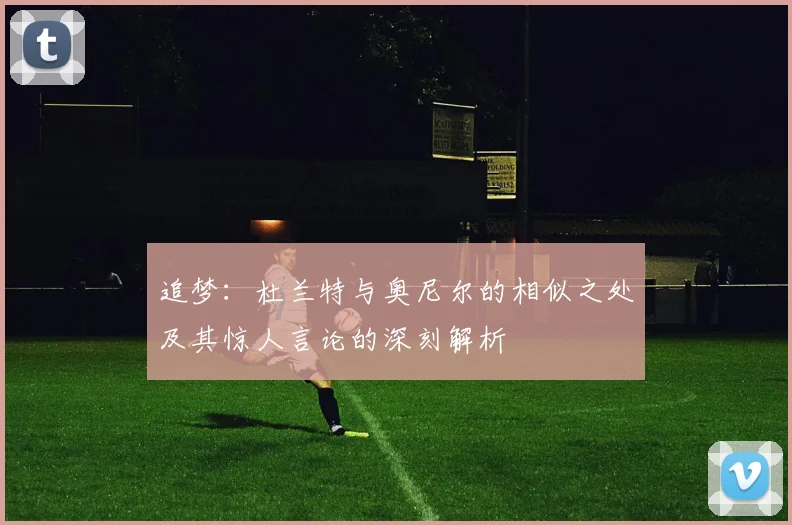追梦：杜兰特与奥尼尔的相似之处及其惊人言论的深刻解析
