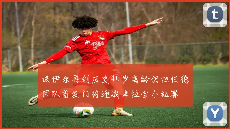 诺伊尔再创历史40岁高龄仍担任德国队首发门将迎战库拉索小组赛