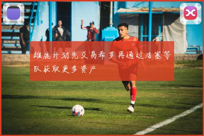 雄鹿计划先交易希罗再通过活塞等队获取更多资产