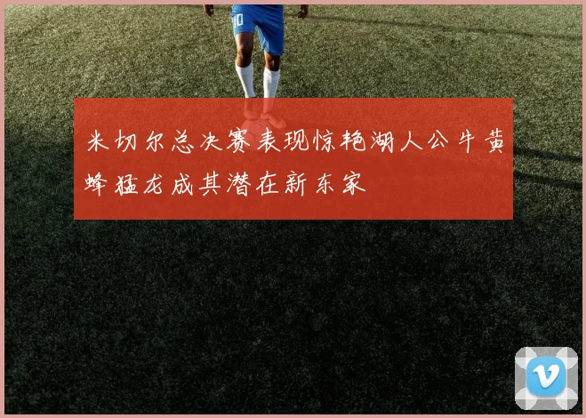 米切尔总决赛表现惊艳湖人公牛黄蜂猛龙成其潜在新东家