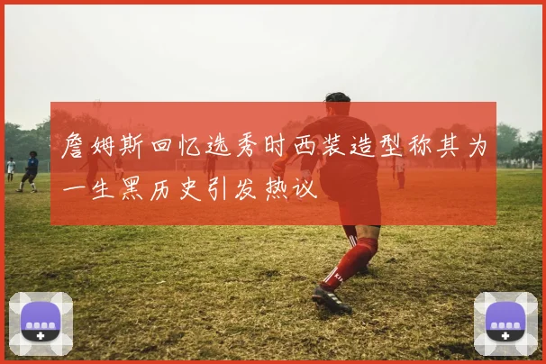 詹姆斯回忆选秀时西装造型称其为一生黑历史引发热议
