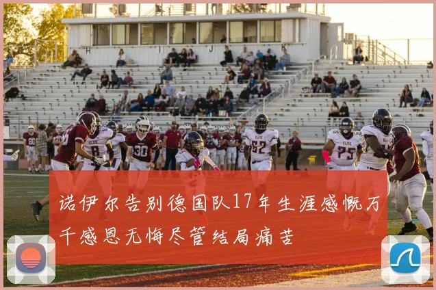 诺伊尔告别德国队17年生涯感慨万千感恩无悔尽管结局痛苦