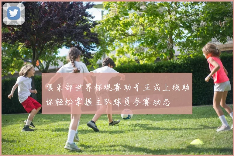 俱乐部世界杯观赛助手正式上线助你轻松掌握主队球员参赛动态